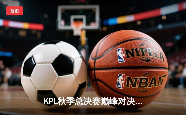 KPL秋季总决赛巅峰对决：武汉eStarPro 4:3 险胜北京WB，斩获队史第七冠
